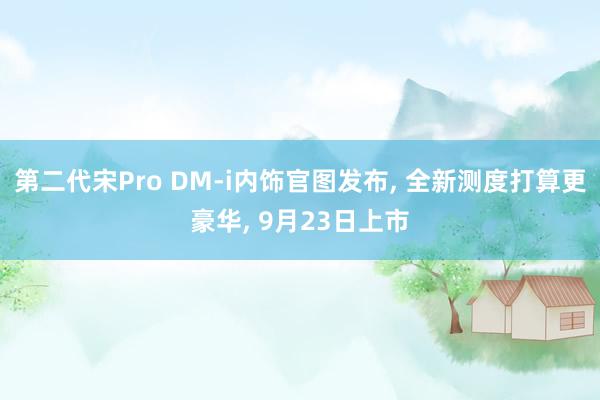 第二代宋Pro DM-i内饰官图发布, 全新测度打算更豪华, 9月23日上市