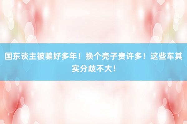 国东谈主被骗好多年！换个壳子贵许多！这些车其实分歧不大！