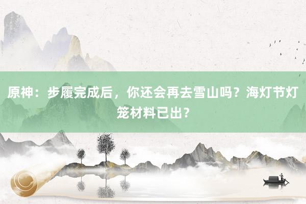 原神：步履完成后，你还会再去雪山吗？海灯节灯笼材料已出？