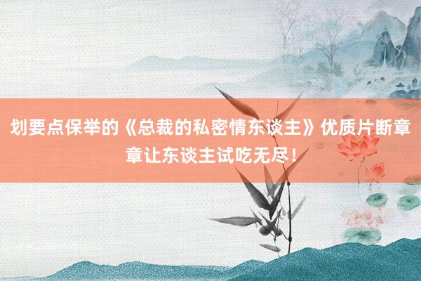 划要点保举的《总裁的私密情东谈主》优质片断章章让东谈主试吃无尽！