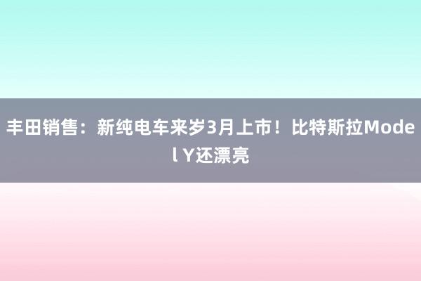 丰田销售：新纯电车来岁3月上市！比特斯拉Model Y还漂亮