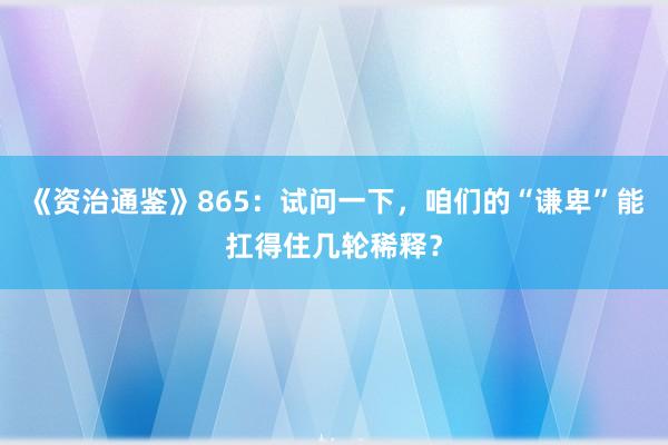 《资治通鉴》865：试问一下，咱们的“谦卑”能扛得住几轮稀释？